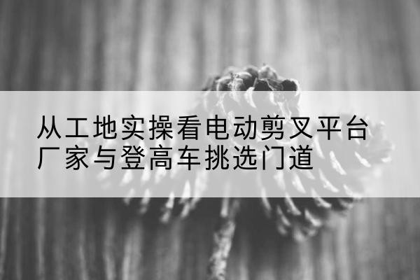 东光电动剪叉升降平台厂家-从工地实操看电动剪叉平台厂家与登高车挑选门道