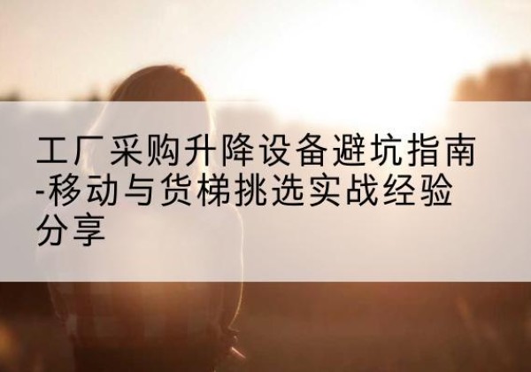 东光移动式升降机怎么选-工厂采购升降设备避坑指南-移动与货梯挑选实战经验分享