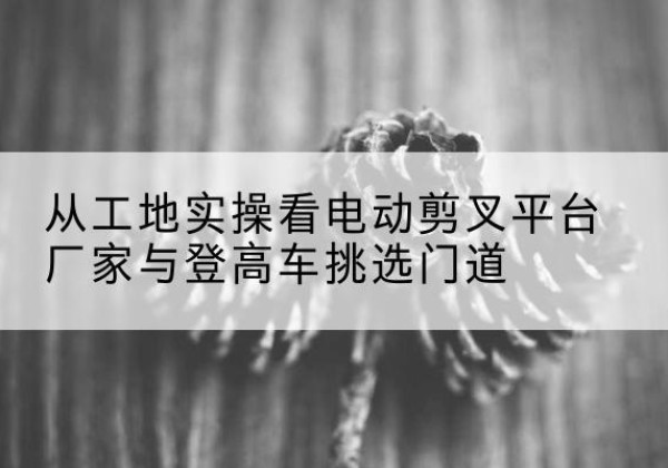 东光电动剪叉升降平台厂家-从工地实操看电动剪叉平台厂家与登高车挑选门道